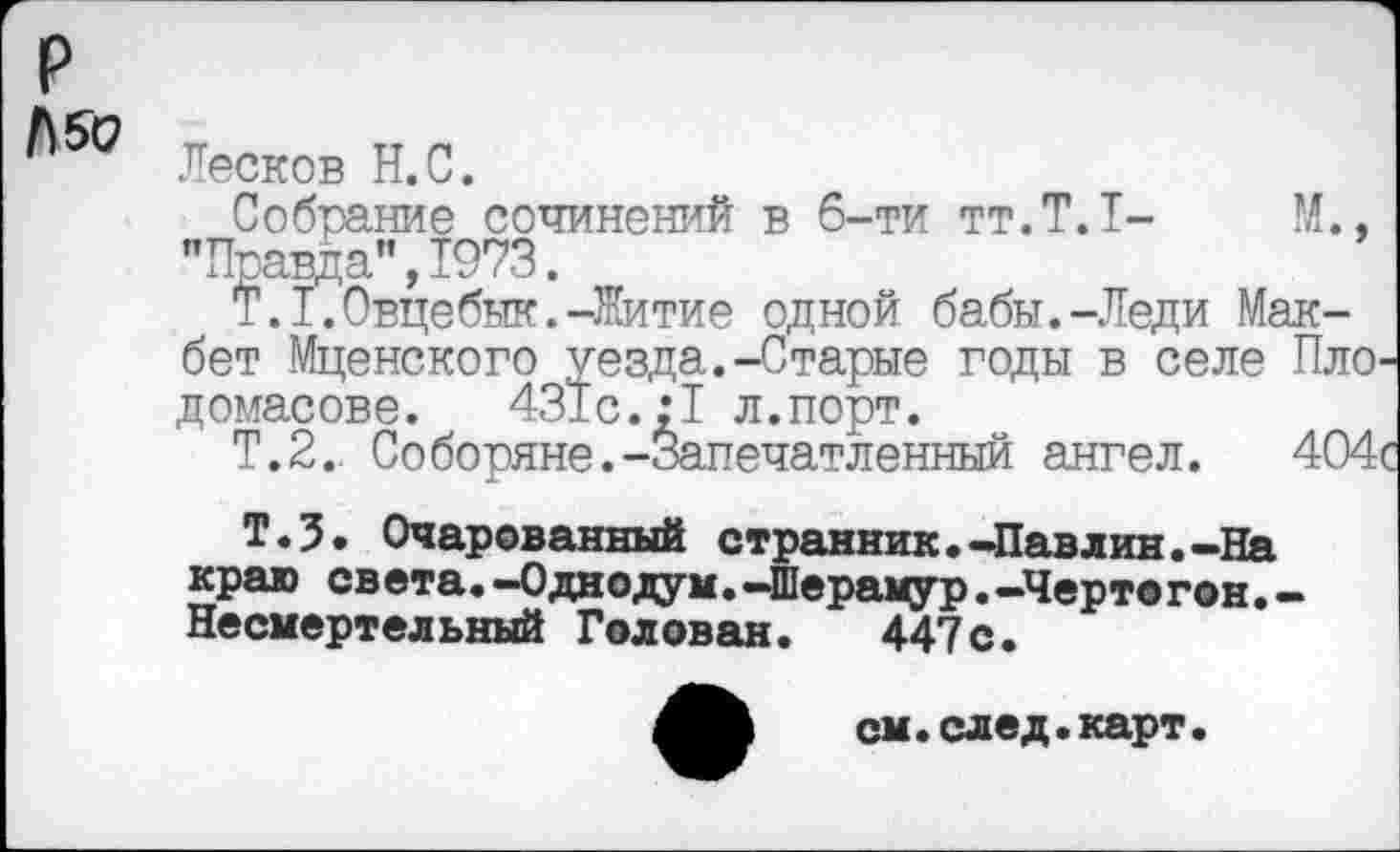 ﻿р
’к5° Лесков Н.С.
Собрание сочинений в 6-ти тт.Т.1-	М.,
"Правда”,1973.
T.I.Овцебык.-Житие одной бабы.-Леди Макбет Мценского уезда.-Старые годы в селе Пло домасове. 431с.:1 л.порт.
Т.2. Соборяне.-Запечатленный ангел. 404
T.J. Очарованный странник.-Павлин.-На краю св ета.-Однодум.-Шерамур.-Черт® гон. -Несмертельный Голован. 447с.
см.след.карт